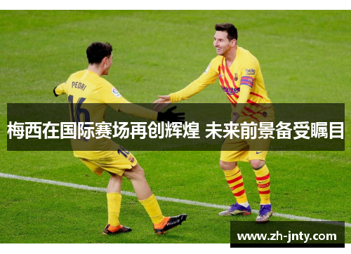 梅西在国际赛场再创辉煌 未来前景备受瞩目