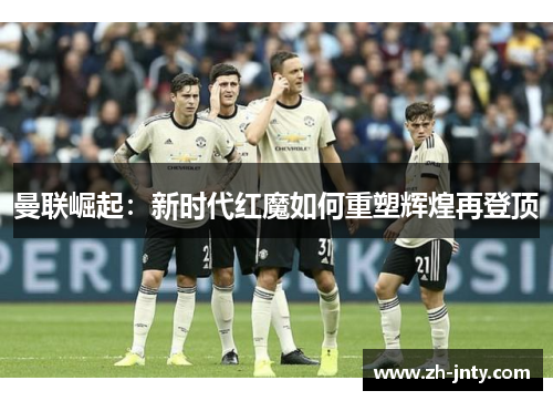 曼联崛起：新时代红魔如何重塑辉煌再登顶