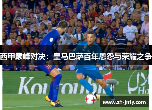 西甲巅峰对决：皇马巴萨百年恩怨与荣耀之争
