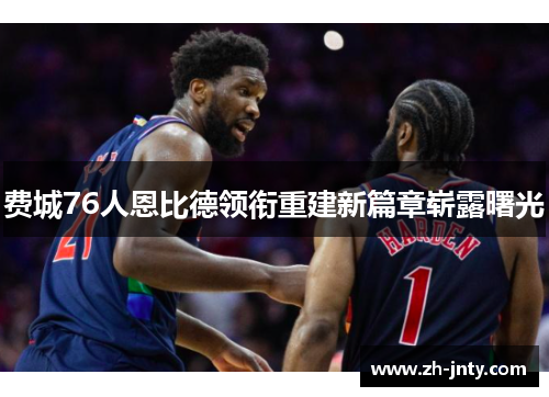 费城76人恩比德领衔重建新篇章崭露曙光