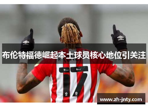 布伦特福德崛起本土球员核心地位引关注