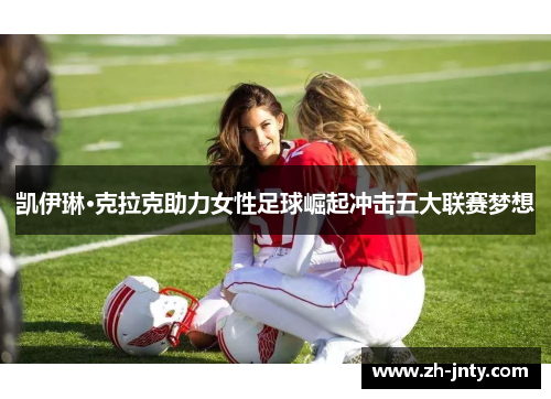 凯伊琳·克拉克助力女性足球崛起冲击五大联赛梦想